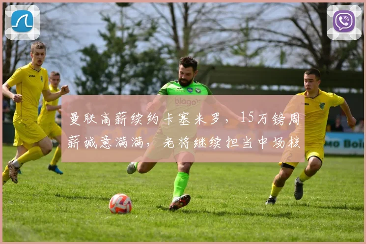 曼联高薪续约卡塞米罗，15万镑周薪诚意满满，老将继续担当中场核心